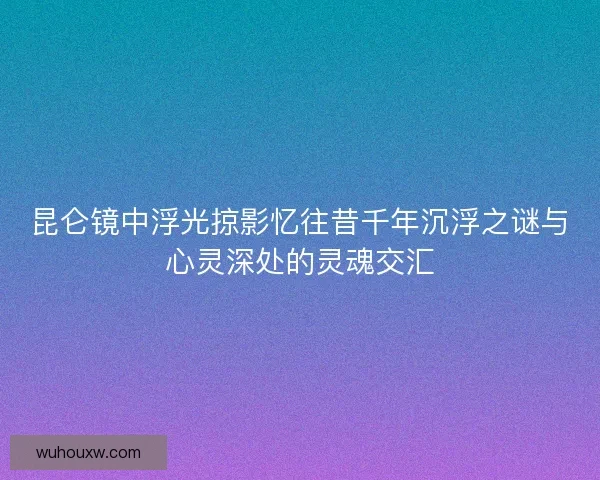 昆仑镜中浮光掠影忆往昔千年沉浮之谜与心灵深处的灵魂交汇