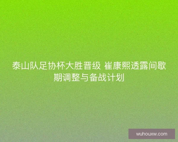 泰山队足协杯大胜晋级 崔康熙透露间歇期调整与备战计划
