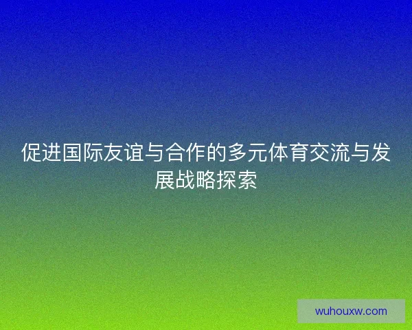 促进国际友谊与合作的多元体育交流与发展战略探索